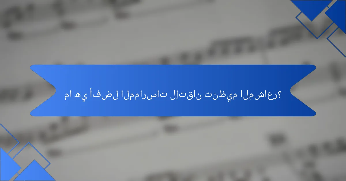 ما هي أفضل الممارسات لإتقان تنظيم المشاعر؟